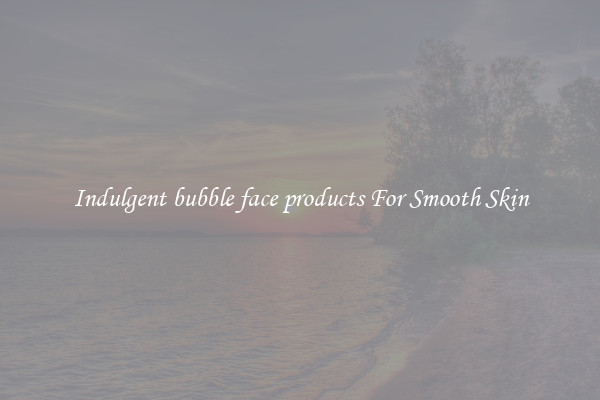 Indulgent bubble face products For Smooth Skin